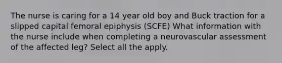 The nurse is caring for a 14 year old boy and Buck traction for a slipped capital femoral epiphysis (SCFE) What information with the nurse include when completing a neurovascular assessment of the affected leg? Select all the apply.