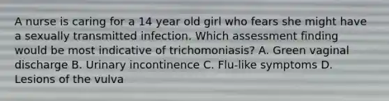 A nurse is caring for a 14 year old girl who fears she might have a sexually transmitted infection. Which assessment finding would be most indicative of trichomoniasis? A. Green vaginal discharge B. Urinary incontinence C. Flu-like symptoms D. Lesions of the vulva