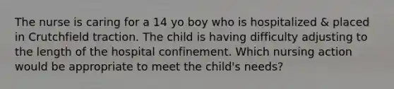 The nurse is caring for a 14 yo boy who is hospitalized & placed in Crutchfield traction. The child is having difficulty adjusting to the length of the hospital confinement. Which nursing action would be appropriate to meet the child's needs?