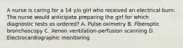 A nurse is caring for a 14 y/o girl who received an electrical burn. The nurse would anticipate preparing the girl for which diagnostic tests as ordered? A. Pulse oximetry B. Fiberoptic bronchoscopy C. Xenon ventilation-perfusion scanning D. Electrocardiographic monitoring