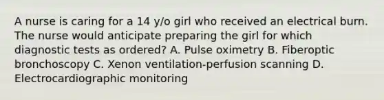 A nurse is caring for a 14 y/o girl who received an electrical burn. The nurse would anticipate preparing the girl for which diagnostic tests as ordered? A. Pulse oximetry B. Fiberoptic bronchoscopy C. Xenon ventilation-perfusion scanning D. Electrocardiographic monitoring