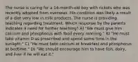 The nurse is caring for a 14-month-old boy with rickets who was recently adopted from overseas. His condition was likely a result of a diet very low in milk products. The nurse is providing teaching regarding treatment. Which response by the parents indicates a need for further teaching? A) "We must give him calcium and phosphorus with food every morning." B) "He must take vitamin D as prescribed and spend some time in the sunlight." C) "He must take calcium at breakfast and phosphorus at bedtime." D) "We should encourage him to have fish, dairy, and liver if he will eat it."