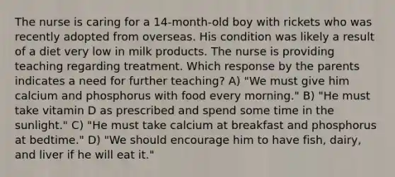 The nurse is caring for a 14-month-old boy with rickets who was recently adopted from overseas. His condition was likely a result of a diet very low in milk products. The nurse is providing teaching regarding treatment. Which response by the parents indicates a need for further teaching? A) "We must give him calcium and phosphorus with food every morning." B) "He must take vitamin D as prescribed and spend some time in the sunlight." C) "He must take calcium at breakfast and phosphorus at bedtime." D) "We should encourage him to have fish, dairy, and liver if he will eat it."