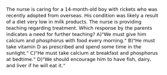 The nurse is caring for a 14-month-old boy with rickets who was recently adopted from overseas. His condition was likely a result of a diet very low in milk products. The nurse is providing teaching regarding treatment. Which response by the parents indicates a need for further teaching? A)"We must give him calcium and phosphorus with food every morning." B)"He must take vitamin D as prescribed and spend some time in the sunlight." C)"He must take calcium at breakfast and phosphorus at bedtime." D)"We should encourage him to have fish, dairy, and liver if he will eat it."