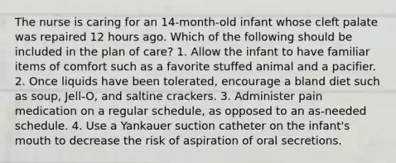 The nurse is caring for an 14-month-old infant whose cleft palate was repaired 12 hours ago. Which of the following should be included in the plan of care? 1. Allow the infant to have familiar items of comfort such as a favorite stuffed animal and a pacifier. 2. Once liquids have been tolerated, encourage a bland diet such as soup, Jell-O, and saltine crackers. 3. Administer pain medication on a regular schedule, as opposed to an as-needed schedule. 4. Use a Yankauer suction catheter on the infant's mouth to decrease the risk of aspiration of oral secretions.