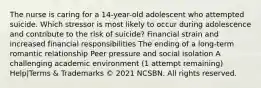 The nurse is caring for a 14-year-old adolescent who attempted suicide. Which stressor is most likely to occur during adolescence and contribute to the risk of suicide? Financial strain and increased financial responsibilities The ending of a long-term romantic relationship Peer pressure and social isolation A challenging academic environment (1 attempt remaining) Help|Terms & Trademarks © 2021 NCSBN. All rights reserved.