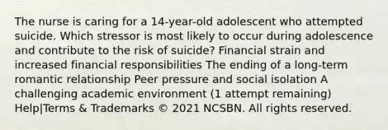 The nurse is caring for a 14-year-old adolescent who attempted suicide. Which stressor is most likely to occur during adolescence and contribute to the risk of suicide? Financial strain and increased financial responsibilities The ending of a long-term romantic relationship Peer pressure and social isolation A challenging academic environment (1 attempt remaining) Help|Terms & Trademarks © 2021 NCSBN. All rights reserved.