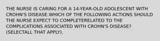 THE NURSE IS CARING FOR A 14-YEAR-OLD ADOLESCENT WITH CROHN'S DISEASE.WHICH OF THE FOLLOWING ACTIONS SHOULD THE NURSE EXPECT TO COMPLETERELATED TO THE COMPLICATIONS ASSOCIATED WITH CROHN'S DISEASE? (SELECTALL THAT APPLY).