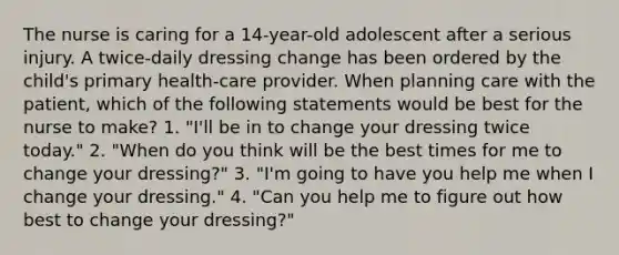 The nurse is caring for a 14-year-old adolescent after a serious injury. A twice-daily dressing change has been ordered by the child's primary health-care provider. When planning care with the patient, which of the following statements would be best for the nurse to make? 1. "I'll be in to change your dressing twice today." 2. "When do you think will be the best times for me to change your dressing?" 3. "I'm going to have you help me when I change your dressing." 4. "Can you help me to figure out how best to change your dressing?"