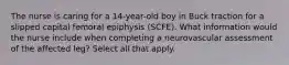 The nurse is caring for a 14-year-old boy in Buck traction for a slipped capital femoral epiphysis (SCFE). What information would the nurse include when completing a neurovascular assessment of the affected leg? Select all that apply.