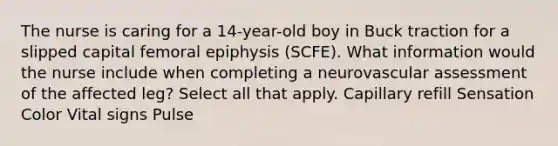 The nurse is caring for a 14-year-old boy in Buck traction for a slipped capital femoral epiphysis (SCFE). What information would the nurse include when completing a neurovascular assessment of the affected leg? Select all that apply. Capillary refill Sensation Color Vital signs Pulse