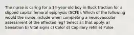 The nurse is caring for a 14-year-old boy in Buck traction for a slipped capital femoral epiphysis (SCFE). Which of the following would the nurse include when completing a neurovascular assessment of the affected leg? Select all that apply. a) Sensation b) Vital signs c) Color d) Capillary refill e) Pulse