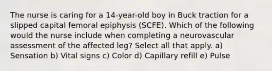 The nurse is caring for a 14-year-old boy in Buck traction for a slipped capital femoral epiphysis (SCFE). Which of the following would the nurse include when completing a neurovascular assessment of the affected leg? Select all that apply. a) Sensation b) Vital signs c) Color d) Capillary refill e) Pulse