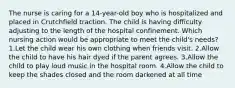 The nurse is caring for a 14-year-old boy who is hospitalized and placed in Crutchfield traction. The child is having difficulty adjusting to the length of the hospital confinement. Which nursing action would be appropriate to meet the child's needs? 1.Let the child wear his own clothing when friends visit. 2.Allow the child to have his hair dyed if the parent agrees. 3.Allow the child to play loud music in the hospital room. 4.Allow the child to keep the shades closed and the room darkened at all time