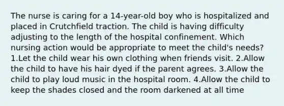 The nurse is caring for a 14-year-old boy who is hospitalized and placed in Crutchfield traction. The child is having difficulty adjusting to the length of the hospital confinement. Which nursing action would be appropriate to meet the child's needs? 1.Let the child wear his own clothing when friends visit. 2.Allow the child to have his hair dyed if the parent agrees. 3.Allow the child to play loud music in the hospital room. 4.Allow the child to keep the shades closed and the room darkened at all time