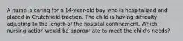 A nurse is caring for a 14-year-old boy who is hospitalized and placed in Crutchfield traction. The child is having difficulty adjusting to the length of the hospital confinement. Which nursing action would be appropriate to meet the child's needs?