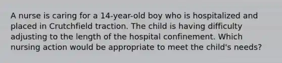 A nurse is caring for a 14-year-old boy who is hospitalized and placed in Crutchfield traction. The child is having difficulty adjusting to the length of the hospital confinement. Which nursing action would be appropriate to meet the child's needs?