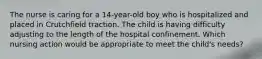 The nurse is caring for a 14-year-old boy who is hospitalized and placed in Crutchfield traction. The child is having difficulty adjusting to the length of the hospital confinement. Which nursing action would be appropriate to meet the child's needs?