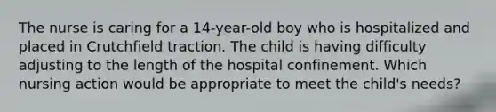 The nurse is caring for a 14-year-old boy who is hospitalized and placed in Crutchfield traction. The child is having difficulty adjusting to the length of the hospital confinement. Which nursing action would be appropriate to meet the child's needs?