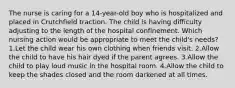 The nurse is caring for a 14-year-old boy who is hospitalized and placed in Crutchfield traction. The child is having difficulty adjusting to the length of the hospital confinement. Which nursing action would be appropriate to meet the child's needs? 1.Let the child wear his own clothing when friends visit. 2.Allow the child to have his hair dyed if the parent agrees. 3.Allow the child to play loud music in the hospital room. 4.Allow the child to keep the shades closed and the room darkened at all times.