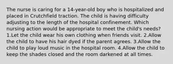 The nurse is caring for a 14-year-old boy who is hospitalized and placed in Crutchfield traction. The child is having difficulty adjusting to the length of the hospital confinement. Which nursing action would be appropriate to meet the child's needs? 1.Let the child wear his own clothing when friends visit. 2.Allow the child to have his hair dyed if the parent agrees. 3.Allow the child to play loud music in the hospital room. 4.Allow the child to keep the shades closed and the room darkened at all times.