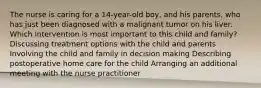 The nurse is caring for a 14-year-old boy, and his parents, who has just been diagnosed with a malignant tumor on his liver. Which intervention is most important to this child and family? Discussing treatment options with the child and parents Involving the child and family in decision making Describing postoperative home care for the child Arranging an additional meeting with the nurse practitioner