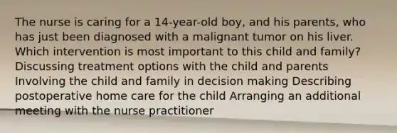 The nurse is caring for a 14-year-old boy, and his parents, who has just been diagnosed with a malignant tumor on his liver. Which intervention is most important to this child and family? Discussing treatment options with the child and parents Involving the child and family in decision making Describing postoperative home care for the child Arranging an additional meeting with the nurse practitioner