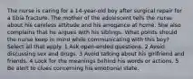 The nurse is caring for a 14-year-old boy after surgical repair for a tibia fracture. The mother of the adolescent tells the nurse about his careless attitude and his arrogance at home. She also complains that he argues with his siblings. What points should the nurse keep in mind while communicating with this boy? Select all that apply. 1 Ask open-ended questions. 2 Avoid discussing sex and drugs. 3 Avoid talking about his girlfriend and friends. 4 Look for the meanings behind his words or actions. 5 Be alert to clues concerning his emotional state.