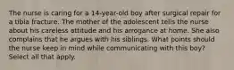 The nurse is caring for a 14-year-old boy after surgical repair for a tibia fracture. The mother of the adolescent tells the nurse about his careless attitude and his arrogance at home. She also complains that he argues with his siblings. What points should the nurse keep in mind while communicating with this boy? Select all that apply.