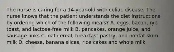 The nurse is caring for a 14-year-old with celiac disease. The nurse knows that the patient understands the diet instructions by ordering which of the following meals? A. eggs, bacon, rye toast, and lactose-free milk B. pancakes, orange juice, and sausage links C. oat cereal, breakfast pastry, and nonfat skim milk D. cheese, banana slices, rice cakes and whole milk