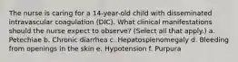 The nurse is caring for a 14-year-old child with disseminated intravascular coagulation (DIC). What clinical manifestations should the nurse expect to observe? (Select all that apply.) a. Petechiae b. Chronic diarrhea c. Hepatosplenomegaly d. Bleeding from openings in the skin e. Hypotension f. Purpura