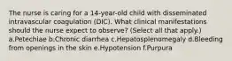 The nurse is caring for a 14-year-old child with disseminated intravascular coagulation (DIC). What clinical manifestations should the nurse expect to observe? (Select all that apply.) a.Petechiae b.Chronic diarrhea c.Hepatosplenomegaly d.Bleeding from openings in the skin e.Hypotension f.Purpura