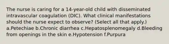 The nurse is caring for a 14-year-old child with disseminated intravascular coagulation (DIC). What clinical manifestations should the nurse expect to observe? (Select all that apply.) a.Petechiae b.Chronic diarrhea c.Hepatosplenomegaly d.Bleeding from openings in the skin e.Hypotension f.Purpura