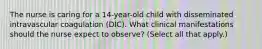 The nurse is caring for a 14-year-old child with disseminated intravascular coagulation (DIC). What clinical manifestations should the nurse expect to observe? (Select all that apply.)