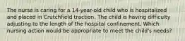 The nurse is caring for a 14-year-old child who is hospitalized and placed in Crutchfield traction. The child is having difficulty adjusting to the length of the hospital confinement. Which nursing action would be appropriate to meet the child's needs?