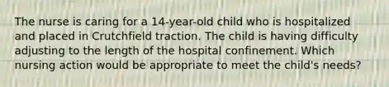 The nurse is caring for a 14-year-old child who is hospitalized and placed in Crutchfield traction. The child is having difficulty adjusting to the length of the hospital confinement. Which nursing action would be appropriate to meet the child's needs?