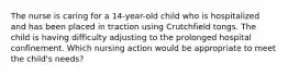 The nurse is caring for a 14-year-old child who is hospitalized and has been placed in traction using Crutchfield tongs. The child is having difficulty adjusting to the prolonged hospital confinement. Which nursing action would be appropriate to meet the child's needs?