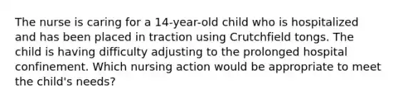 The nurse is caring for a 14-year-old child who is hospitalized and has been placed in traction using Crutchfield tongs. The child is having difficulty adjusting to the prolonged hospital confinement. Which nursing action would be appropriate to meet the child's needs?