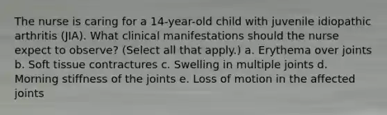 The nurse is caring for a 14-year-old child with juvenile idiopathic arthritis (JIA). What clinical manifestations should the nurse expect to observe? (Select all that apply.) a. Erythema over joints b. Soft tissue contractures c. Swelling in multiple joints d. Morning stiffness of the joints e. Loss of motion in the affected joints