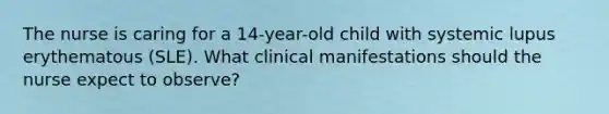 The nurse is caring for a 14-year-old child with systemic lupus erythematous (SLE). What clinical manifestations should the nurse expect to observe?