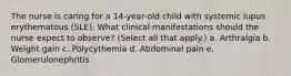 The nurse is caring for a 14-year-old child with systemic lupus erythematous (SLE). What clinical manifestations should the nurse expect to observe? (Select all that apply.) a. Arthralgia b. Weight gain c. Polycythemia d. Abdominal pain e. Glomerulonephritis