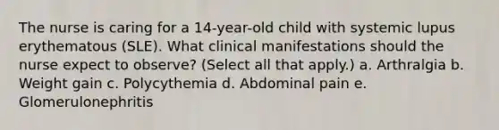 The nurse is caring for a 14-year-old child with systemic lupus erythematous (SLE). What clinical manifestations should the nurse expect to observe? (Select all that apply.) a. Arthralgia b. Weight gain c. Polycythemia d. Abdominal pain e. Glomerulonephritis