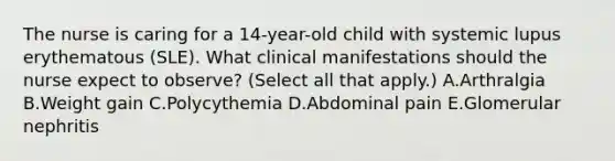 The nurse is caring for a 14-year-old child with systemic lupus erythematous (SLE). What clinical manifestations should the nurse expect to observe? (Select all that apply.) A.Arthralgia B.Weight gain C.Polycythemia D.Abdominal pain E.Glomerular nephritis