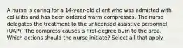 A nurse is caring for a 14-year-old client who was admitted with cellulitis and has been ordered warm compresses. The nurse delegates the treatment to the unlicensed assistive personnel (UAP). The compress causes a first-degree burn to the area. Which actions should the nurse initiate? Select all that apply.