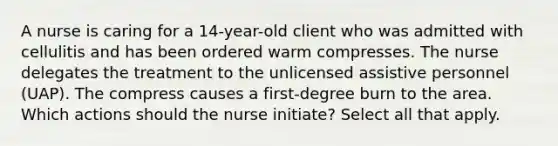 A nurse is caring for a 14-year-old client who was admitted with cellulitis and has been ordered warm compresses. The nurse delegates the treatment to the unlicensed assistive personnel (UAP). The compress causes a first-degree burn to the area. Which actions should the nurse initiate? Select all that apply.