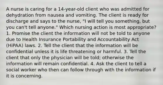 A nurse is caring for a 14-year-old client who was admitted for dehydration from nausea and vomiting. The client is ready for discharge and says to the nurse, "I will tell you something, but you can't tell anyone." Which nursing action is most appropriate? 1. Promise the client the information will not be told to anyone due to Health Insurance Portability and Accountability Act (HiPAA) laws. 2. Tell the client that the information will be confidential unless it is life threatening or harmful. 3. Tell the client that only the physician will be told; otherwise the information will remain confidential. 4. Ask the client to tell a social worker who then can follow through with the information if it is concerning.