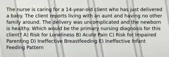 The nurse is caring for a 14-year-old client who has just delivered a baby. The client reports living with an aunt and having no other family around. The delivery was uncomplicated and the newborn is healthy. Which would be the primary nursing diagnosis for this client? A) Risk for Loneliness B) Acute Pain C) Risk for Impaired Parenting D) Ineffective Breastfeeding E) Ineffective Infant Feeding Pattern