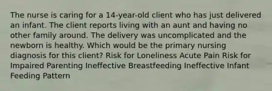 The nurse is caring for a 14-year-old client who has just delivered an infant. The client reports living with an aunt and having no other family around. The delivery was uncomplicated and the newborn is healthy. Which would be the primary nursing diagnosis for this client? Risk for Loneliness Acute Pain Risk for Impaired Parenting Ineffective Breastfeeding Ineffective Infant Feeding Pattern