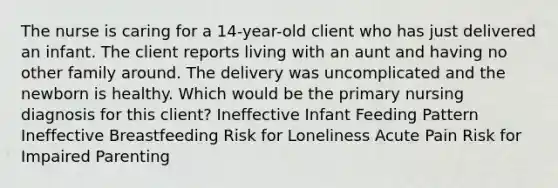 The nurse is caring for a 14-year-old client who has just delivered an infant. The client reports living with an aunt and having no other family around. The delivery was uncomplicated and the newborn is healthy. Which would be the primary nursing diagnosis for this client? Ineffective Infant Feeding Pattern Ineffective Breastfeeding Risk for Loneliness Acute Pain Risk for Impaired Parenting