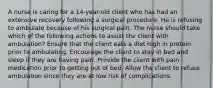 A nurse is caring for a 14-year-old client who has had an extensive recovery following a surgical procedure. He is refusing to ambulate because of his surgical pain. The nurse should take which of the following actions to assist the client with ambulation? Ensure that the client eats a diet high in protein prior to ambulating. Encourage the client to stay in bed and sleep if they are having pain. Provide the client with pain medication prior to getting out of bed. Allow the client to refuse ambulation since they are at low risk of complications.